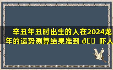 辛丑年丑时出生的人在2024龙年的运势测算结果准到 🐠 吓人
